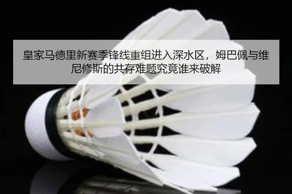 皇家马德里新赛季锋线重组进入深水区，姆巴佩与维尼修斯的共存难题究竟谁来破解